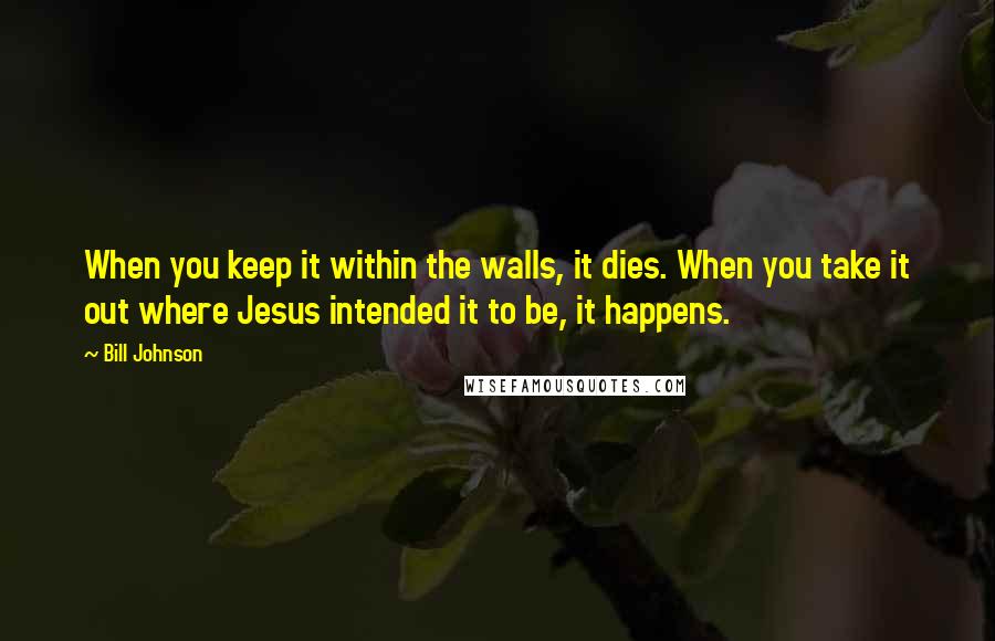 Bill Johnson Quotes: When you keep it within the walls, it dies. When you take it out where Jesus intended it to be, it happens.