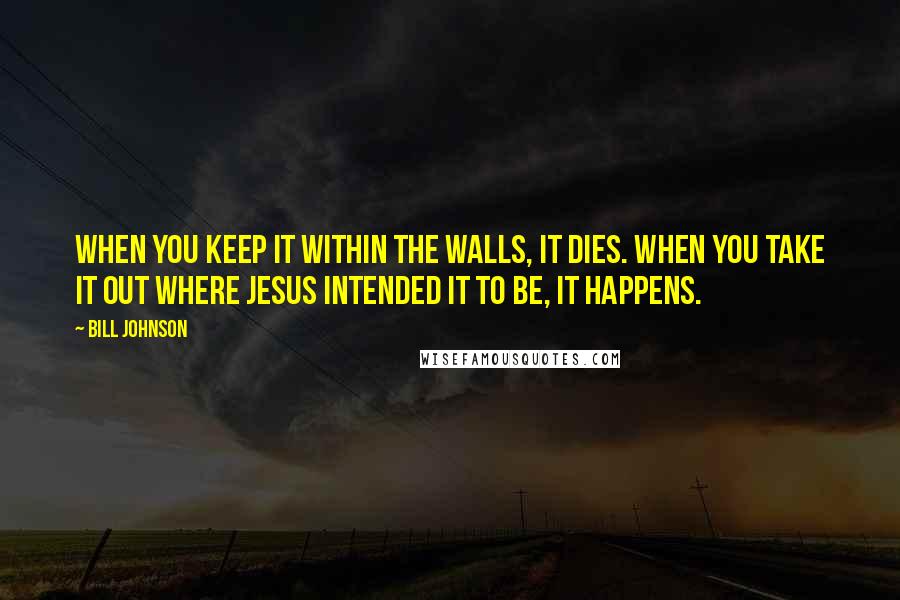 Bill Johnson Quotes: When you keep it within the walls, it dies. When you take it out where Jesus intended it to be, it happens.