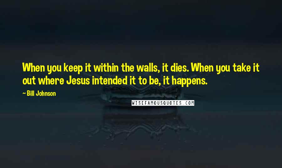 Bill Johnson Quotes: When you keep it within the walls, it dies. When you take it out where Jesus intended it to be, it happens.