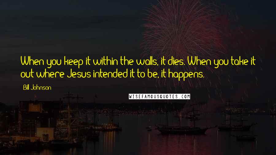 Bill Johnson Quotes: When you keep it within the walls, it dies. When you take it out where Jesus intended it to be, it happens.