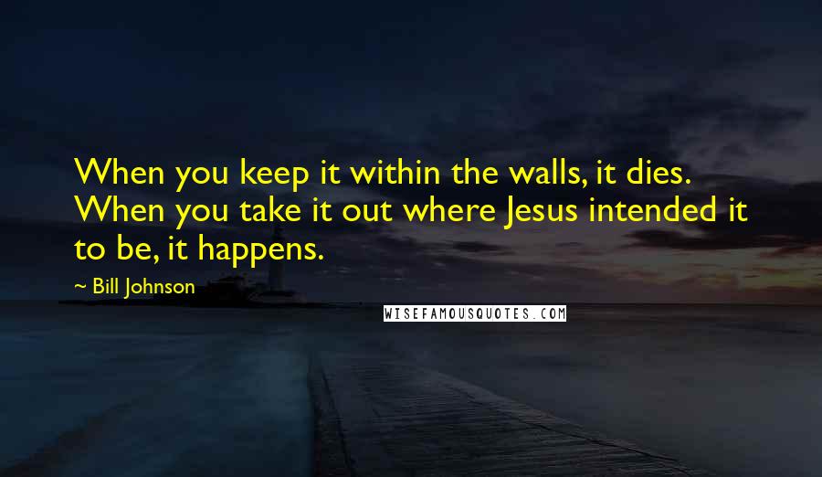 Bill Johnson Quotes: When you keep it within the walls, it dies. When you take it out where Jesus intended it to be, it happens.