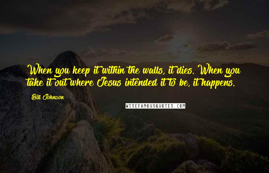 Bill Johnson Quotes: When you keep it within the walls, it dies. When you take it out where Jesus intended it to be, it happens.