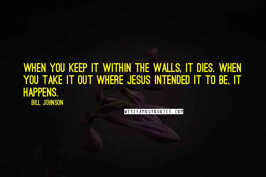 Bill Johnson Quotes: When you keep it within the walls, it dies. When you take it out where Jesus intended it to be, it happens.