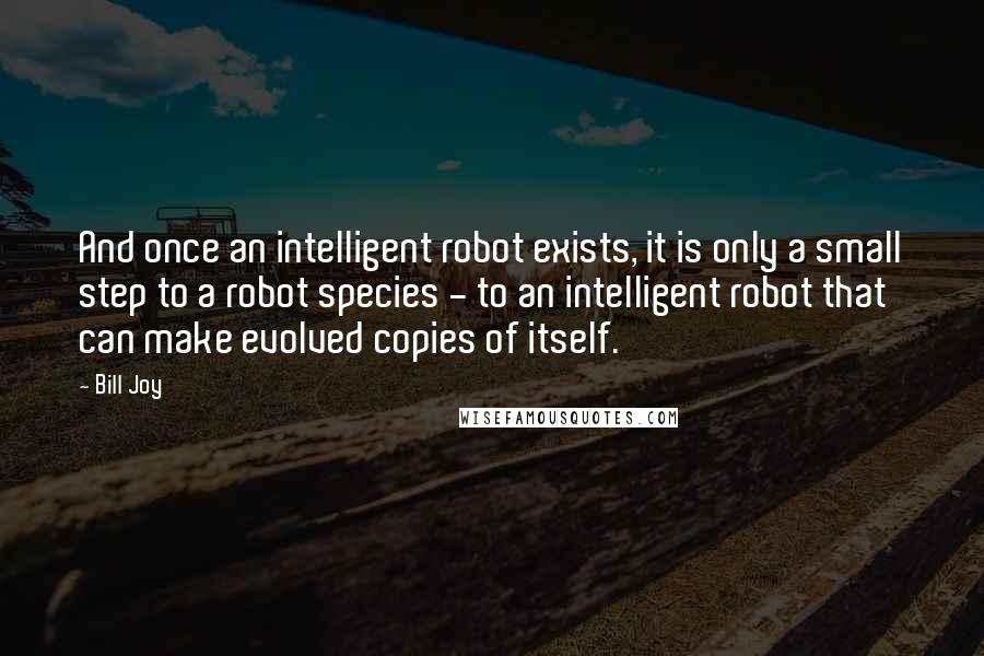 Bill Joy Quotes: And once an intelligent robot exists, it is only a small step to a robot species - to an intelligent robot that can make evolved copies of itself.