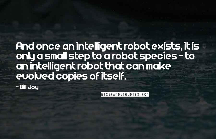 Bill Joy Quotes: And once an intelligent robot exists, it is only a small step to a robot species - to an intelligent robot that can make evolved copies of itself.