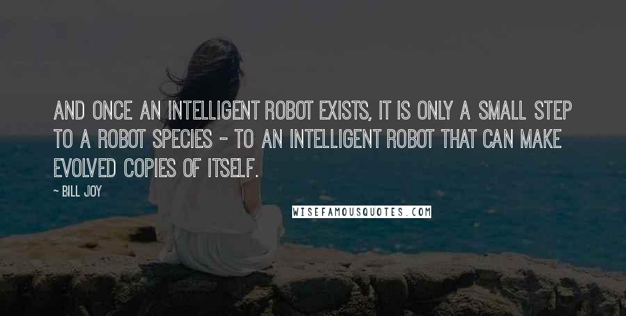 Bill Joy Quotes: And once an intelligent robot exists, it is only a small step to a robot species - to an intelligent robot that can make evolved copies of itself.