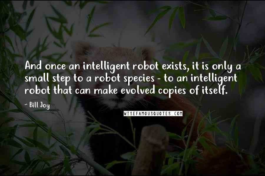 Bill Joy Quotes: And once an intelligent robot exists, it is only a small step to a robot species - to an intelligent robot that can make evolved copies of itself.