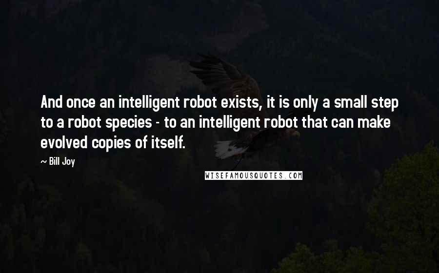 Bill Joy Quotes: And once an intelligent robot exists, it is only a small step to a robot species - to an intelligent robot that can make evolved copies of itself.