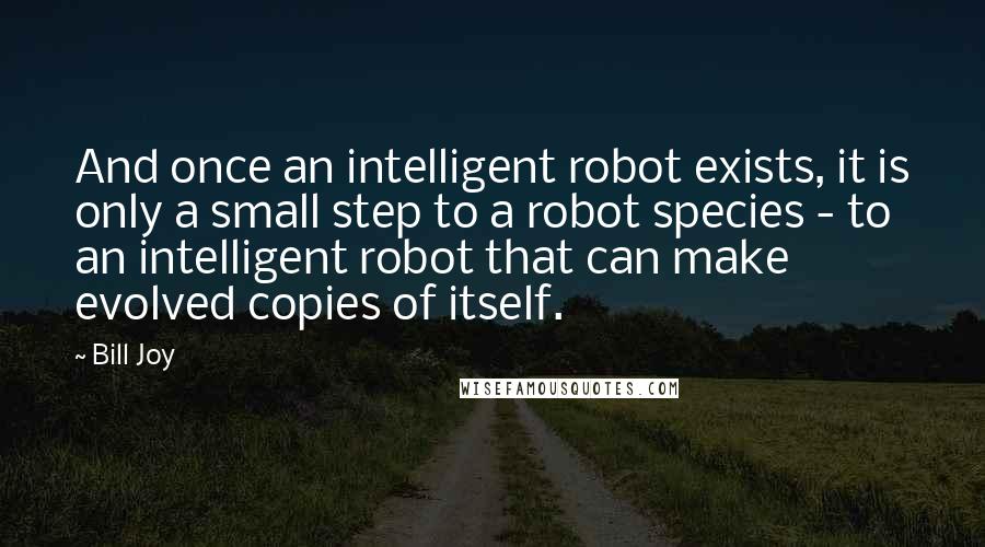 Bill Joy Quotes: And once an intelligent robot exists, it is only a small step to a robot species - to an intelligent robot that can make evolved copies of itself.