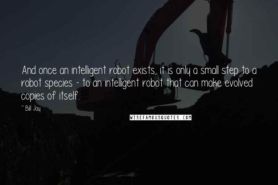 Bill Joy Quotes: And once an intelligent robot exists, it is only a small step to a robot species - to an intelligent robot that can make evolved copies of itself.