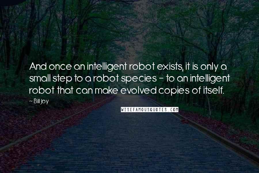 Bill Joy Quotes: And once an intelligent robot exists, it is only a small step to a robot species - to an intelligent robot that can make evolved copies of itself.
