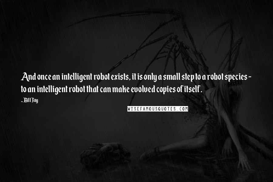 Bill Joy Quotes: And once an intelligent robot exists, it is only a small step to a robot species - to an intelligent robot that can make evolved copies of itself.