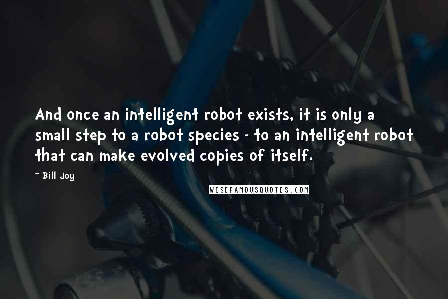 Bill Joy Quotes: And once an intelligent robot exists, it is only a small step to a robot species - to an intelligent robot that can make evolved copies of itself.