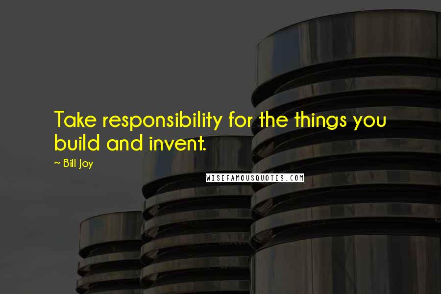 Bill Joy Quotes: Take responsibility for the things you build and invent.