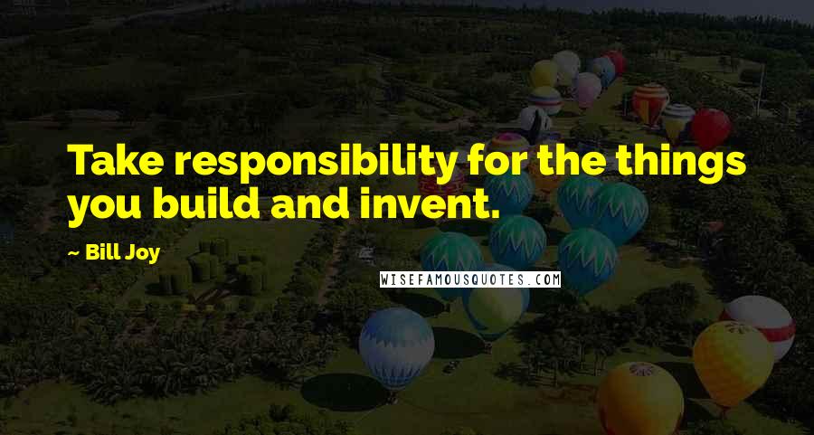 Bill Joy Quotes: Take responsibility for the things you build and invent.