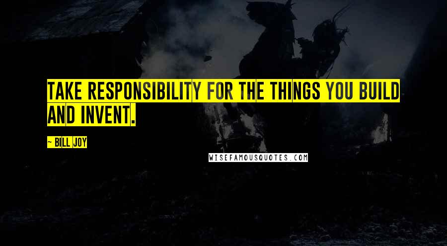 Bill Joy Quotes: Take responsibility for the things you build and invent.