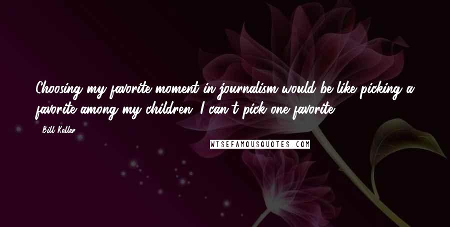 Bill Keller Quotes: Choosing my favorite moment in journalism would be like picking a favorite among my children. I can't pick one favorite.