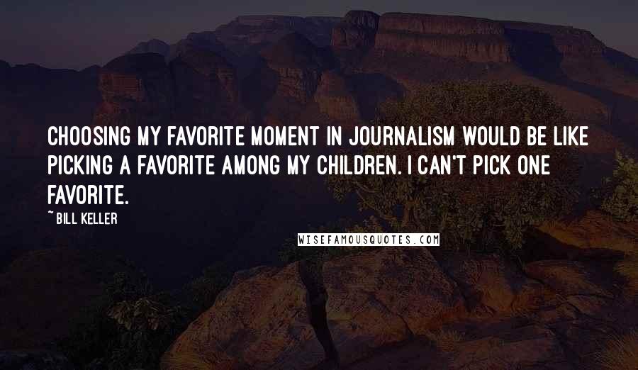 Bill Keller Quotes: Choosing my favorite moment in journalism would be like picking a favorite among my children. I can't pick one favorite.