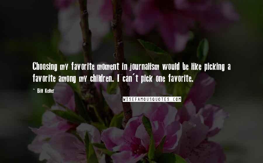 Bill Keller Quotes: Choosing my favorite moment in journalism would be like picking a favorite among my children. I can't pick one favorite.