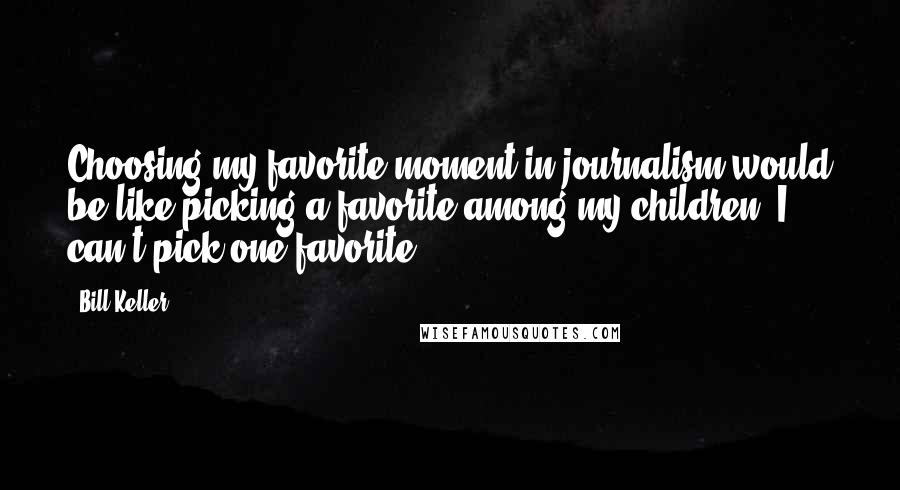 Bill Keller Quotes: Choosing my favorite moment in journalism would be like picking a favorite among my children. I can't pick one favorite.