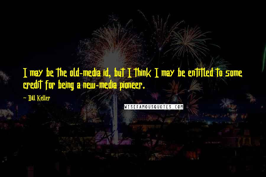 Bill Keller Quotes: I may be the old-media id, but I think I may be entitled to some credit for being a new-media pioneer.