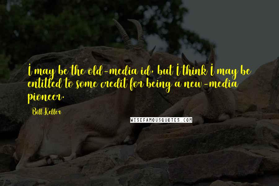 Bill Keller Quotes: I may be the old-media id, but I think I may be entitled to some credit for being a new-media pioneer.