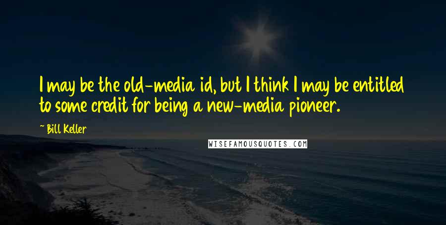 Bill Keller Quotes: I may be the old-media id, but I think I may be entitled to some credit for being a new-media pioneer.