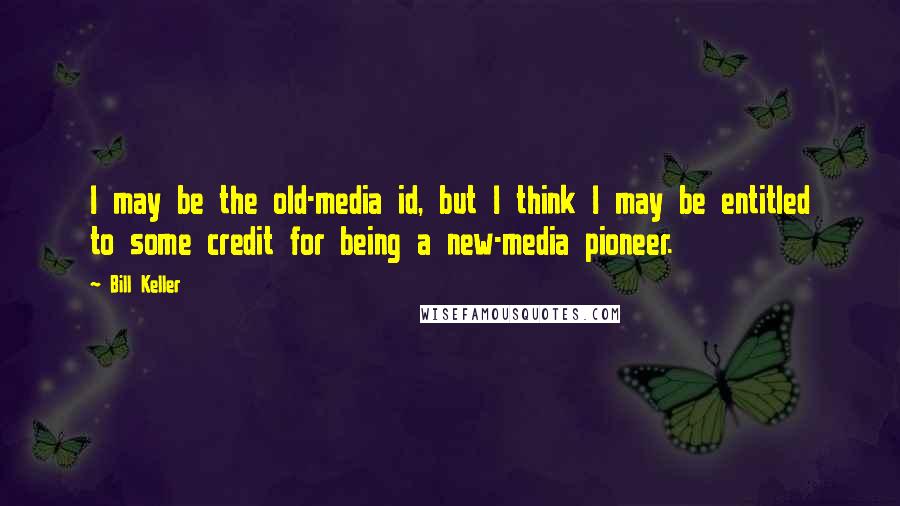 Bill Keller Quotes: I may be the old-media id, but I think I may be entitled to some credit for being a new-media pioneer.