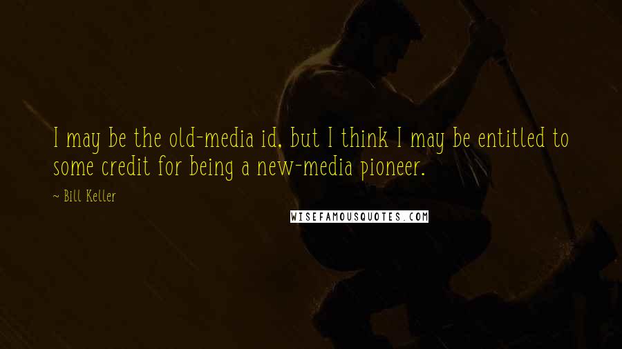 Bill Keller Quotes: I may be the old-media id, but I think I may be entitled to some credit for being a new-media pioneer.