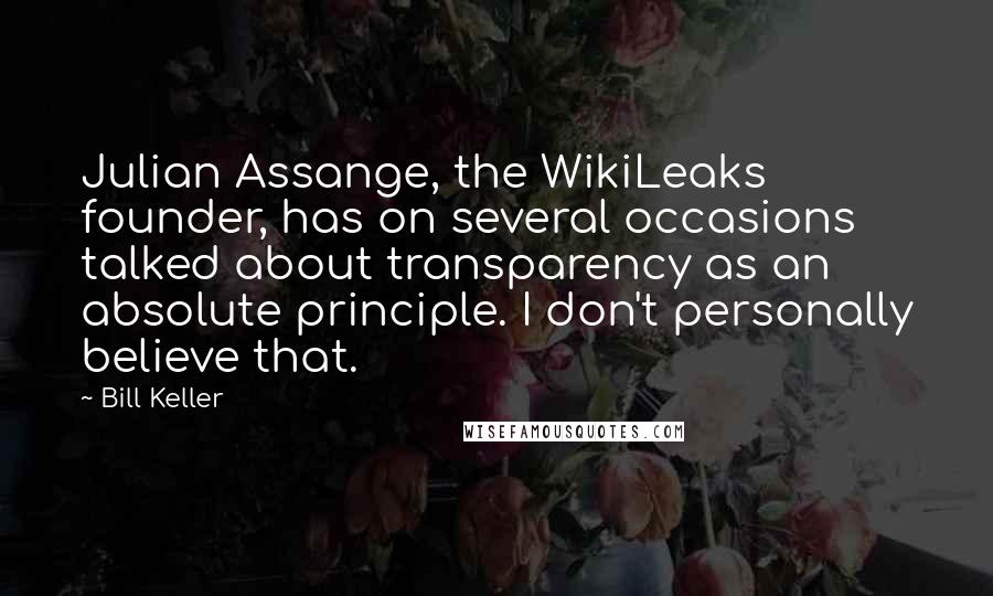 Bill Keller Quotes: Julian Assange, the WikiLeaks founder, has on several occasions talked about transparency as an absolute principle. I don't personally believe that.