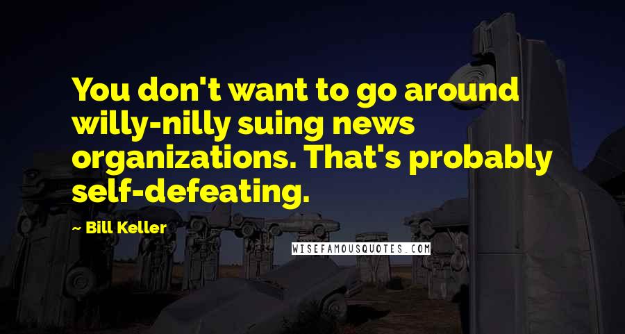 Bill Keller Quotes: You don't want to go around willy-nilly suing news organizations. That's probably self-defeating.