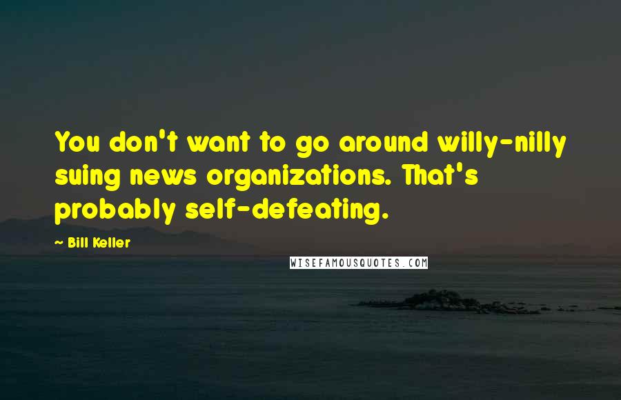 Bill Keller Quotes: You don't want to go around willy-nilly suing news organizations. That's probably self-defeating.