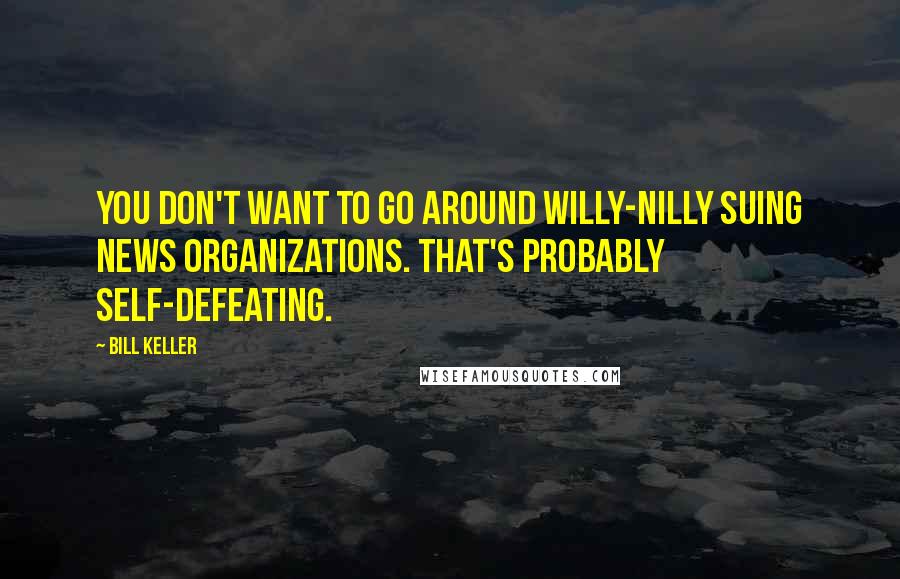 Bill Keller Quotes: You don't want to go around willy-nilly suing news organizations. That's probably self-defeating.