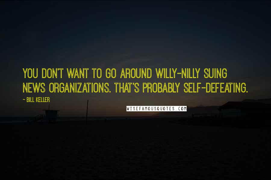 Bill Keller Quotes: You don't want to go around willy-nilly suing news organizations. That's probably self-defeating.