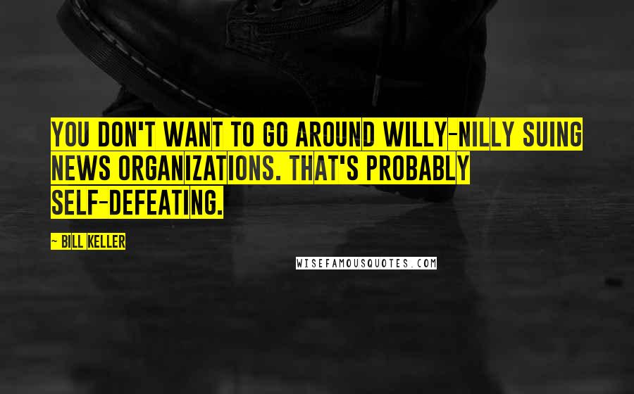 Bill Keller Quotes: You don't want to go around willy-nilly suing news organizations. That's probably self-defeating.