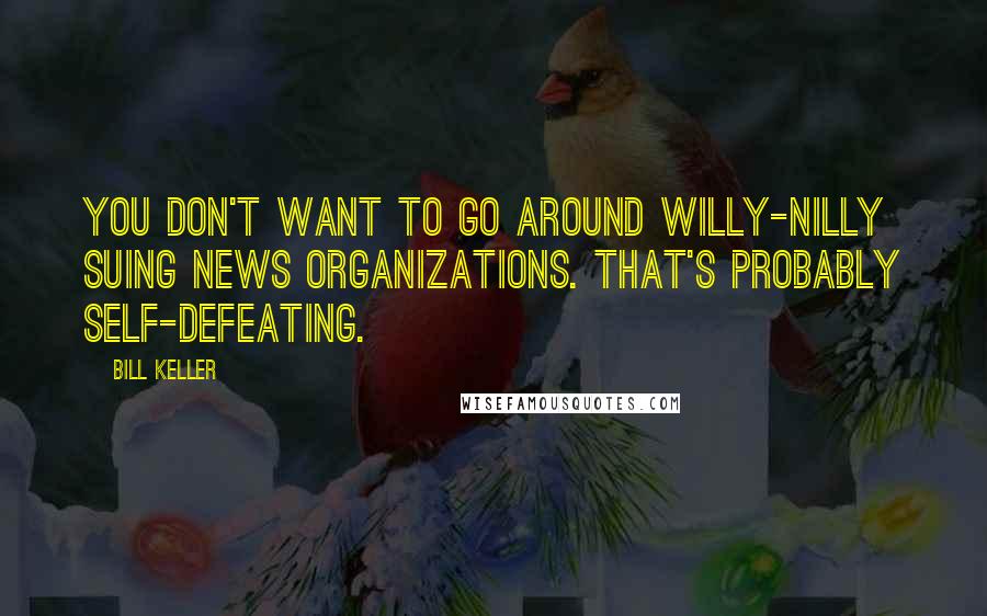 Bill Keller Quotes: You don't want to go around willy-nilly suing news organizations. That's probably self-defeating.