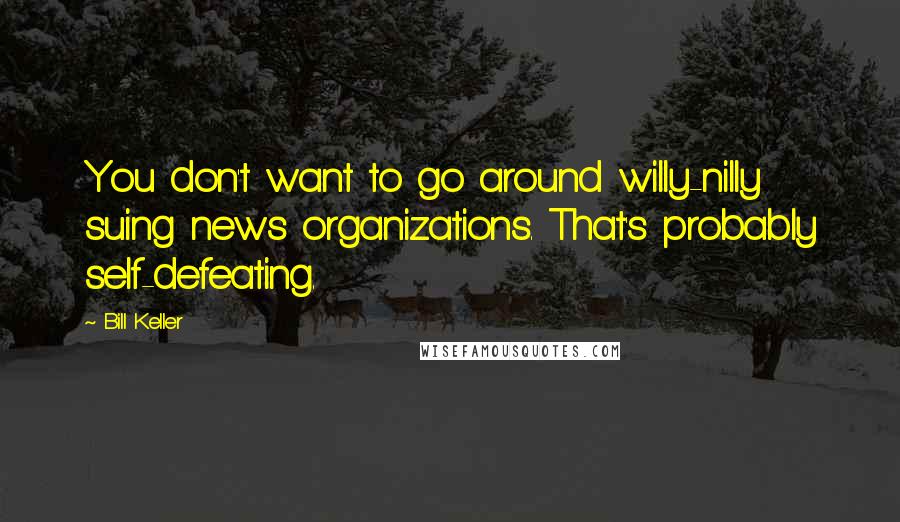 Bill Keller Quotes: You don't want to go around willy-nilly suing news organizations. That's probably self-defeating.