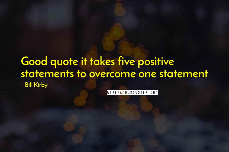 Bill Kirby Quotes: Good quote it takes five positive statements to overcome one statement