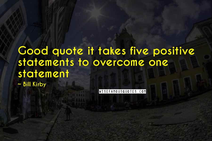 Bill Kirby Quotes: Good quote it takes five positive statements to overcome one statement