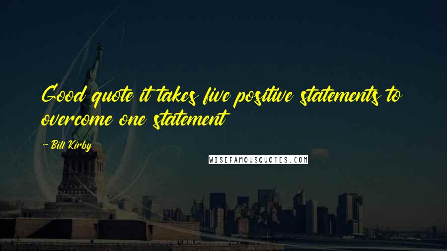 Bill Kirby Quotes: Good quote it takes five positive statements to overcome one statement