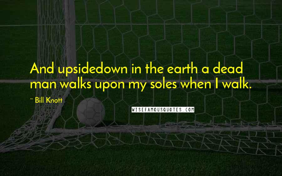 Bill Knott Quotes: And upsidedown in the earth a dead man walks upon my soles when I walk.