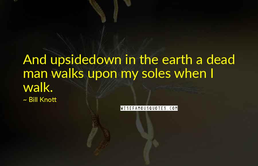 Bill Knott Quotes: And upsidedown in the earth a dead man walks upon my soles when I walk.