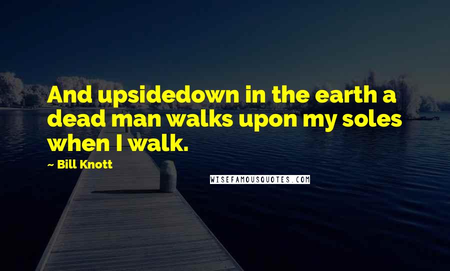 Bill Knott Quotes: And upsidedown in the earth a dead man walks upon my soles when I walk.