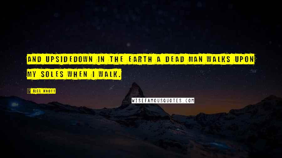 Bill Knott Quotes: And upsidedown in the earth a dead man walks upon my soles when I walk.