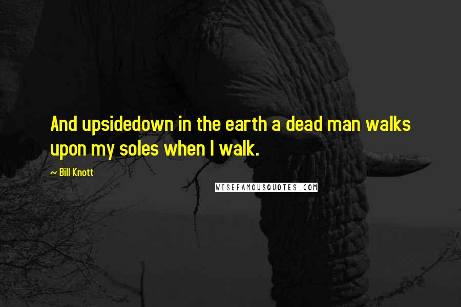 Bill Knott Quotes: And upsidedown in the earth a dead man walks upon my soles when I walk.