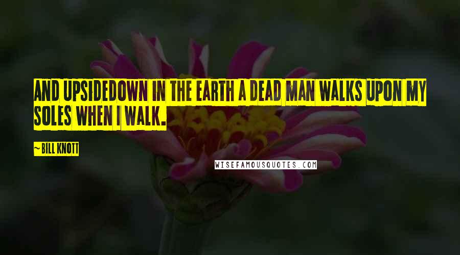 Bill Knott Quotes: And upsidedown in the earth a dead man walks upon my soles when I walk.