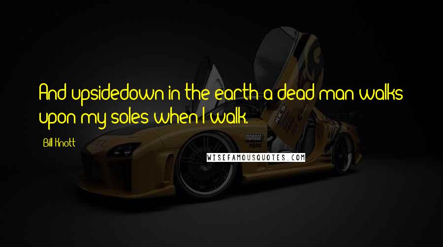 Bill Knott Quotes: And upsidedown in the earth a dead man walks upon my soles when I walk.