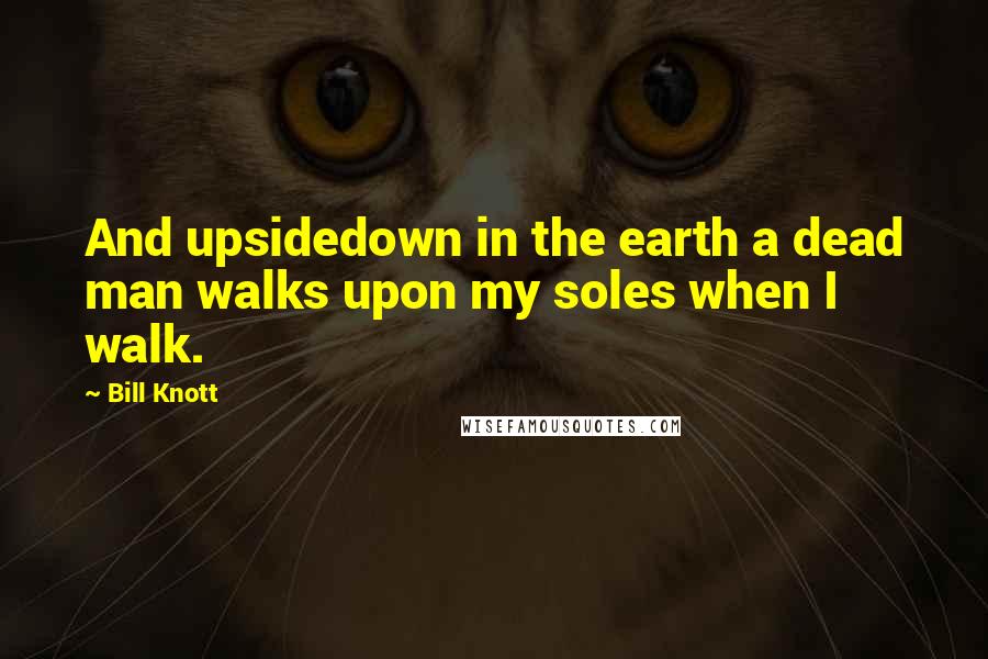 Bill Knott Quotes: And upsidedown in the earth a dead man walks upon my soles when I walk.