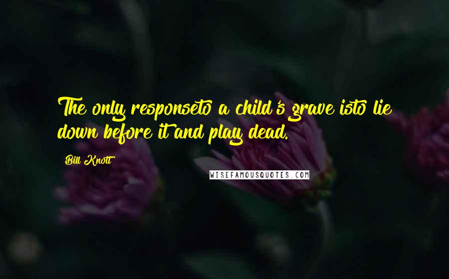 Bill Knott Quotes: The only responseto a child's grave isto lie down before it and play dead.