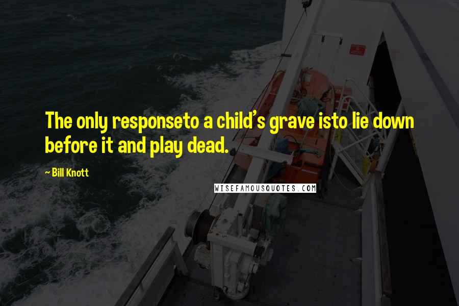 Bill Knott Quotes: The only responseto a child's grave isto lie down before it and play dead.